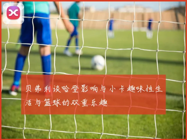 贝弗利谈哈登影响与小卡趣味性生活与篮球的双重乐趣