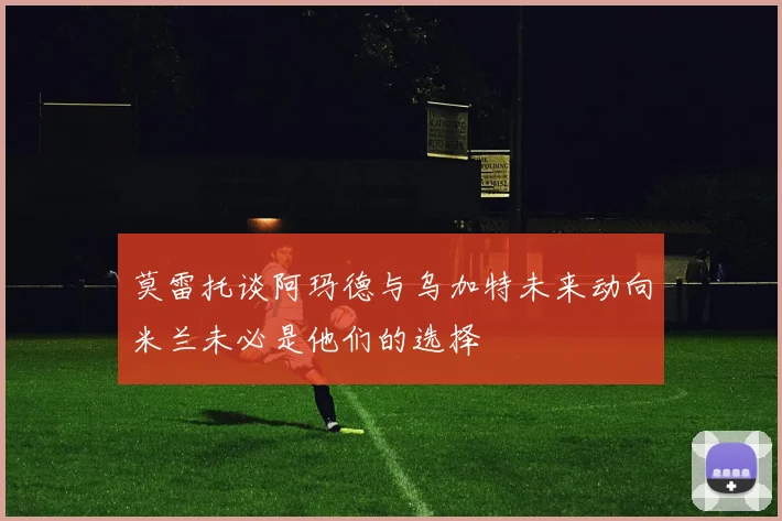 莫雷托谈阿玛德与乌加特未来动向米兰未必是他们的选择