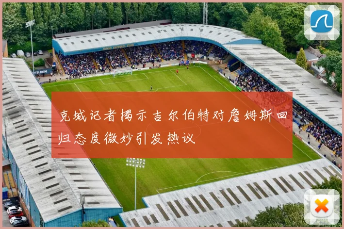 克城记者揭示吉尔伯特对詹姆斯回归态度微妙引发热议