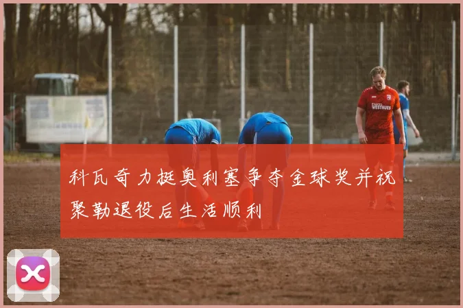 科瓦奇力挺奥利塞争夺金球奖并祝聚勒退役后生活顺利