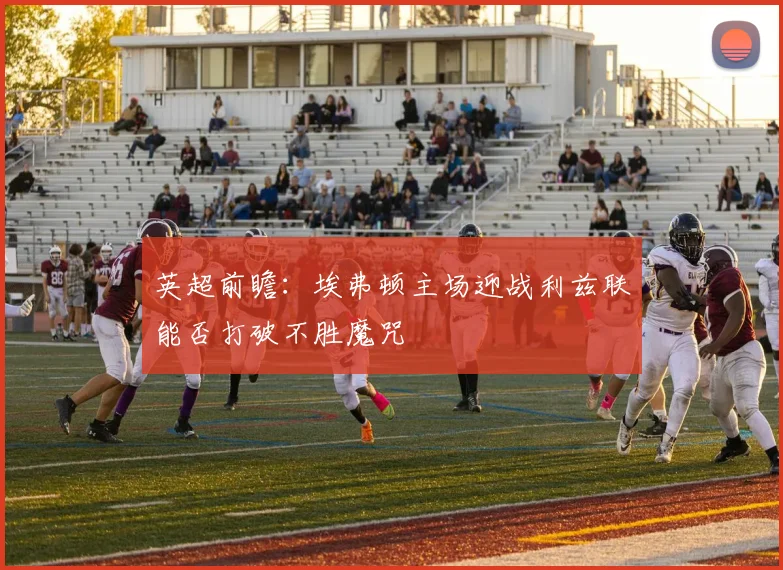 英超前瞻：埃弗顿主场迎战利兹联能否打破不胜魔咒