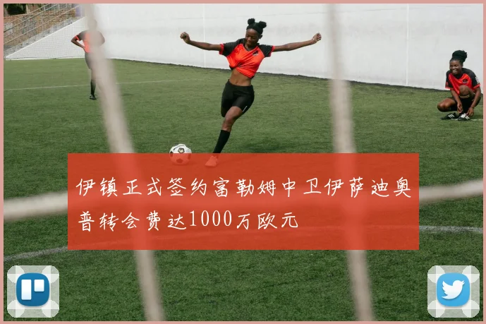 伊镇正式签约富勒姆中卫伊萨迪奥普转会费达1000万欧元