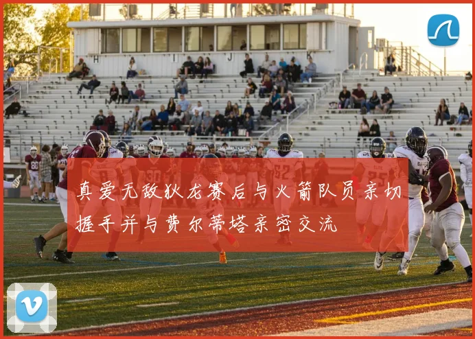 真爱无敌狄龙赛后与火箭队员亲切握手并与费尔蒂塔亲密交流