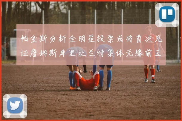 帕金斯分析全明星投票或将首次见证詹姆斯库里杜兰特集体无缘前五