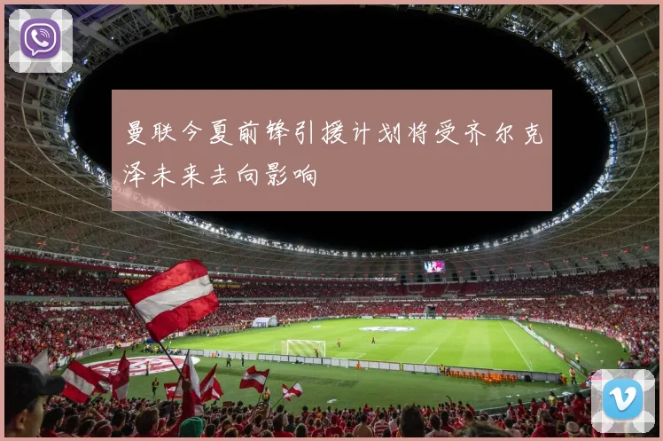 曼联今夏前锋引援计划将受齐尔克泽未来去向影响