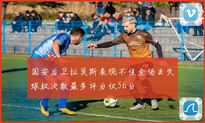 国安后卫拉莫斯表现不佳全场丢失球权次数最多评分仅56分