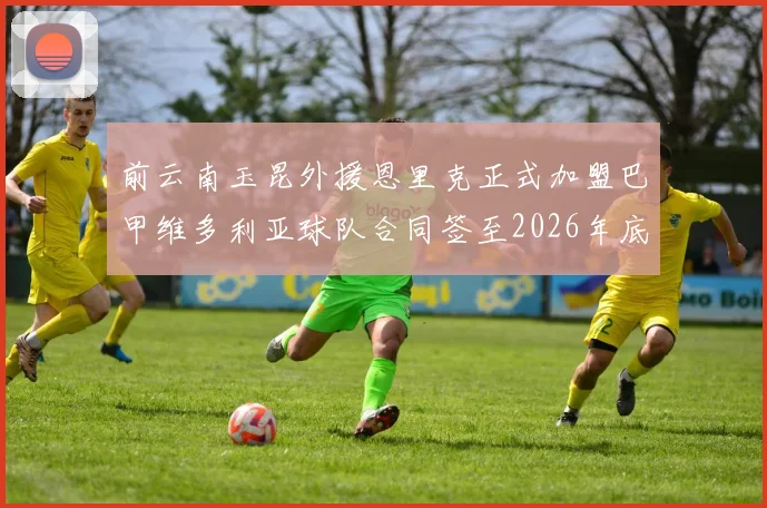 前云南玉昆外援恩里克正式加盟巴甲维多利亚球队合同签至2026年底