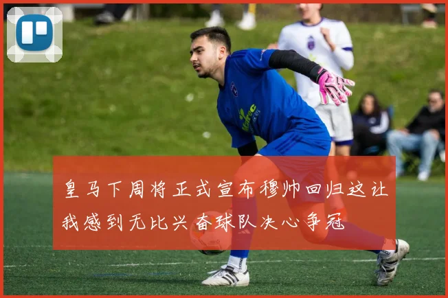 皇马下周将正式宣布穆帅回归这让我感到无比兴奋球队决心争冠