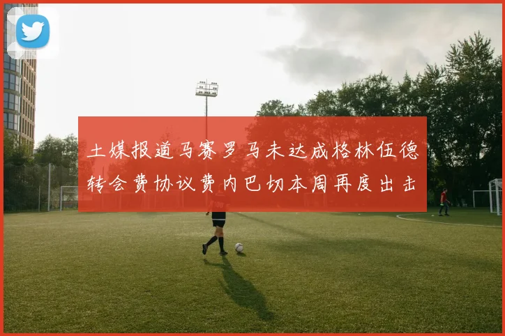 土媒报道马赛罗马未达成格林伍德转会费协议费内巴切本周再度出击