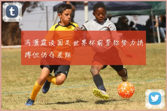 冯潇霆谈国足世界杯前景称努力拼搏但仍存差距