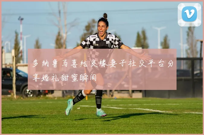 多纳鲁马喜结良缘妻子社交平台分享婚礼甜蜜瞬间