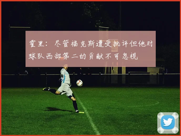 霍里：尽管福克斯遭受批评但他对球队西部第二的贡献不可忽视