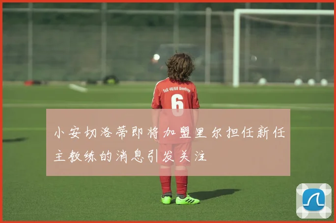 小安切洛蒂即将加盟里尔担任新任主教练的消息引发关注