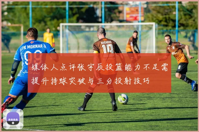 媒体人点评张宇辰投篮能力不足需提升持球突破与三分投射技巧