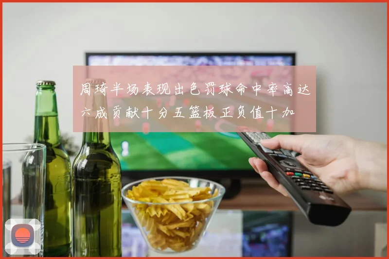 周琦半场表现出色罚球命中率高达六成贡献十分五篮板正负值十加