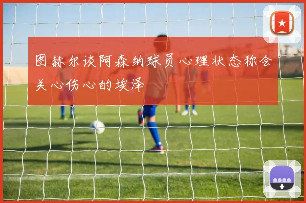 图赫尔谈阿森纳球员心理状态称会关心伤心的埃泽