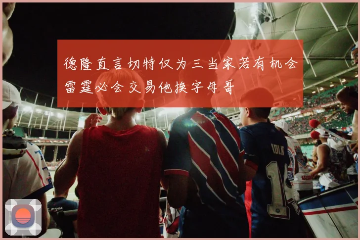 德隆直言切特仅为三当家若有机会雷霆必会交易他换字母哥