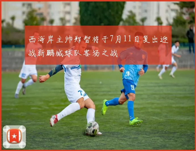 西海岸主帅郑智将于7月11日复出迎战新鹏城球队客场之战