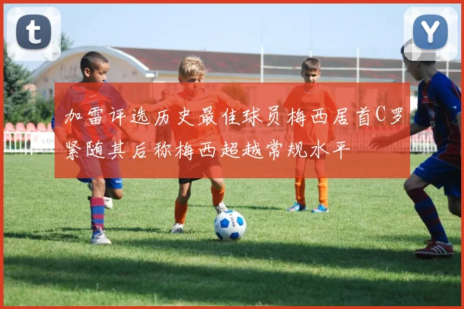 加雷评选历史最佳球员梅西居首C罗紧随其后称梅西超越常规水平