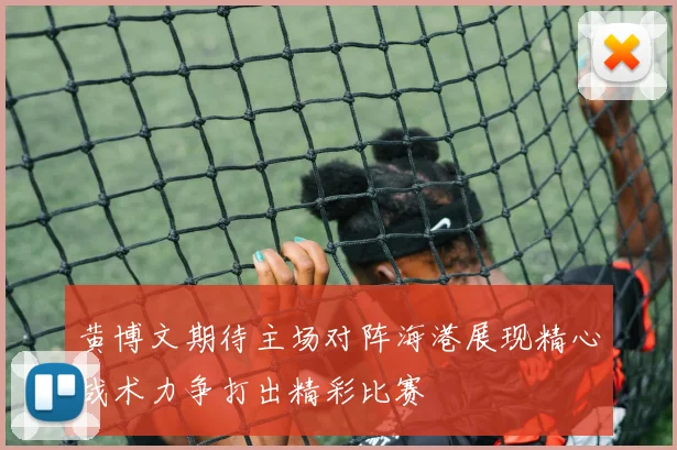 黄博文期待主场对阵海港展现精心战术力争打出精彩比赛