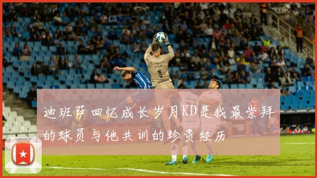 迪班萨回忆成长岁月KD是我最崇拜的球员与他共训的珍贵经历