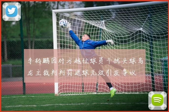 李钧鹏因对方越位球员干扰头球乌龙主裁判判罚进球无效引发争议