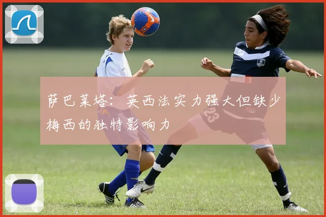 萨巴莱塔：英西法实力强大但缺少梅西的独特影响力