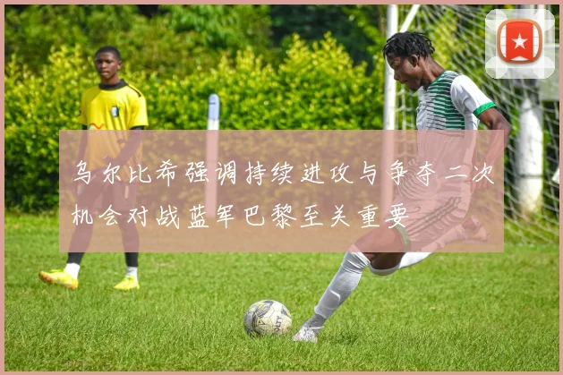 乌尔比希强调持续进攻与争夺二次机会对战蓝军巴黎至关重要