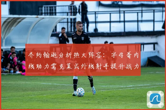 乔约翰逊分析热火阵容：字母哥内线助力需克莱式外线射手提升战力