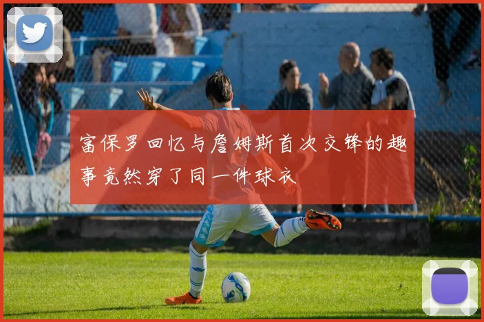 富保罗回忆与詹姆斯首次交锋的趣事竟然穿了同一件球衣