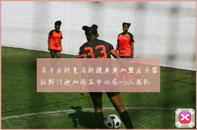 马卡分析皇马新援库库加盟后卡雷拉斯门迪加西亚中必有一人离队