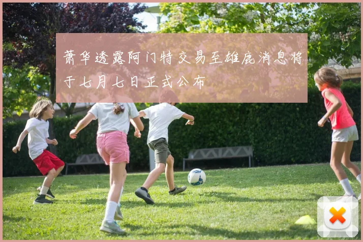 萧华透露阿门特交易至雄鹿消息将于七月七日正式公布