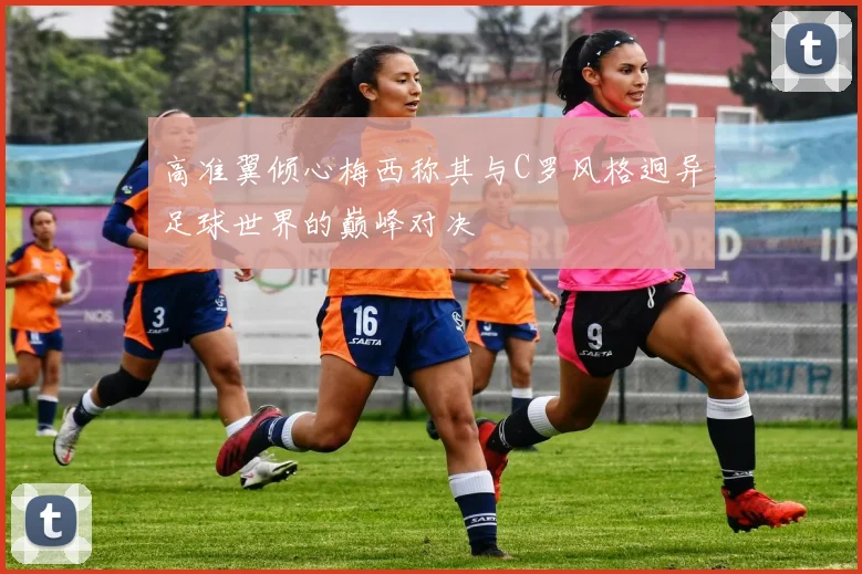 高准翼倾心梅西称其与C罗风格迥异足球世界的巅峰对决