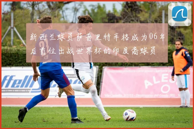 新西兰球员萨普里特辛格成为06年后首位出战世界杯的印度裔球员