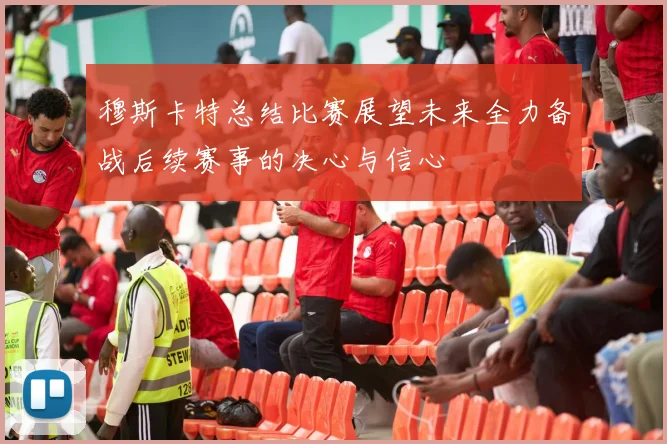 穆斯卡特总结比赛展望未来全力备战后续赛事的决心与信心