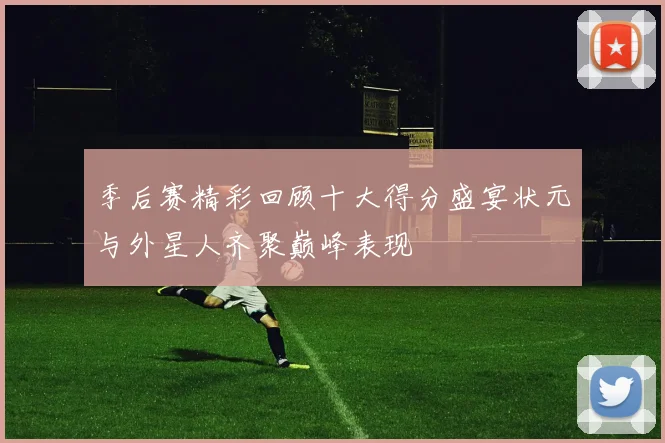 季后赛精彩回顾十大得分盛宴状元与外星人齐聚巅峰表现
