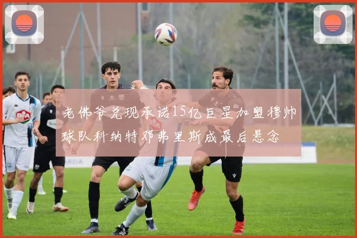 老佛爷兑现承诺15亿巨星加盟穆帅球队科纳特邓弗里斯成最后悬念